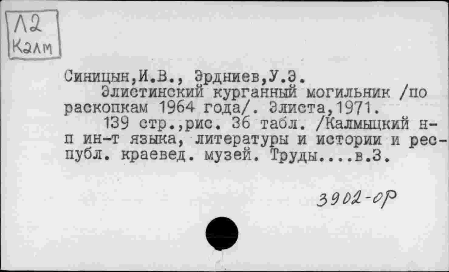 ﻿Л2
Синицын,И.В., Эрдниев,У.Э.
Элистинский курганный могильник /по раскопкам 1964 года/. Элиста,1971.
139 стр.,рис. 36 табл. /Калмыцкий н-п ин-т языка, литературы и истории и рес-публ. краевед, музей. Труды....в.З.
3^-^